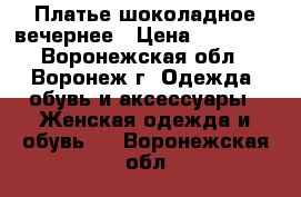 Платье шоколадное вечернее › Цена ­ 17 000 - Воронежская обл., Воронеж г. Одежда, обувь и аксессуары » Женская одежда и обувь   . Воронежская обл.